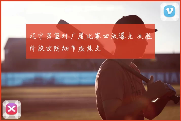 辽宁男篮对广厦比赛回放曝光 决胜阶段攻防细节成焦点