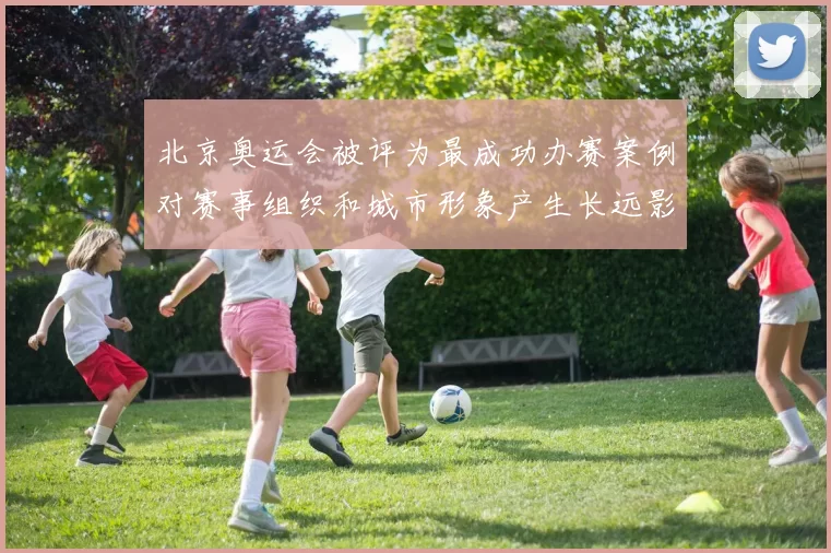北京奥运会被评为最成功办赛案例对赛事组织和城市形象产生长远影响
