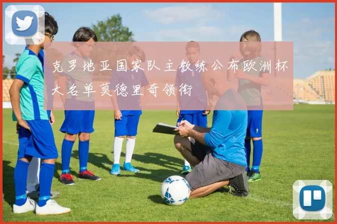 克罗地亚国家队主教练公布欧洲杯大名单莫德里奇领衔