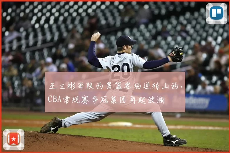 王立彬率陕西男篮客场逆转山西，CBA常规赛争冠集团再起波澜