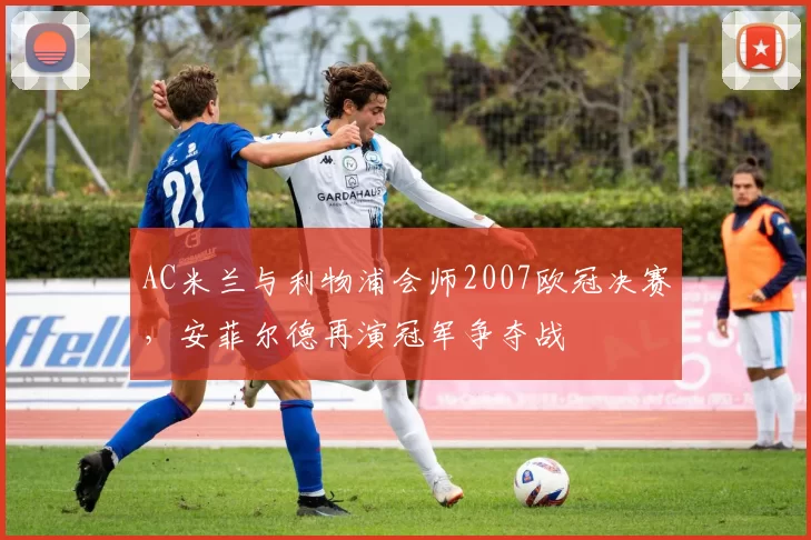 AC米兰与利物浦会师2007欧冠决赛，安菲尔德再演冠军争夺战