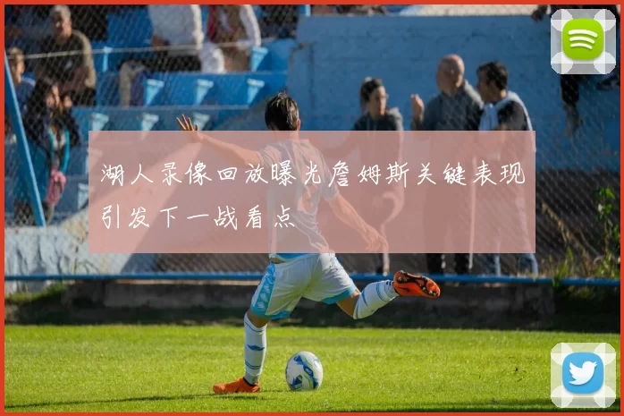 湖人录像回放曝光詹姆斯关键表现引发下一战看点