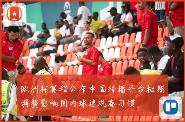 欧洲杯赛程公布中国转播平台档期调整影响国内球迷观赛习惯