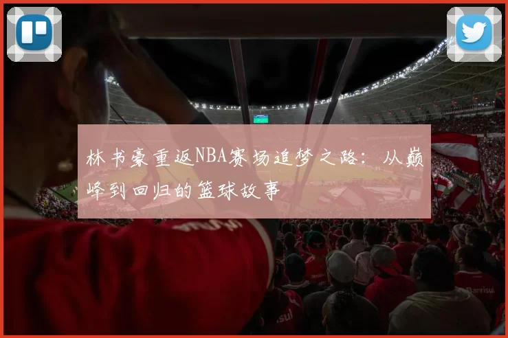 林书豪重返NBA赛场追梦之路：从巅峰到回归的篮球故事