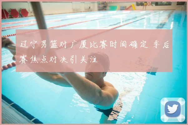 辽宁男篮对广厦比赛时间确定 季后赛焦点对决引关注