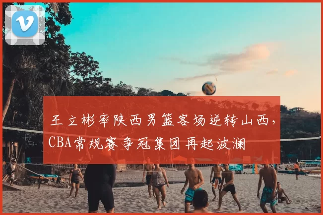 王立彬率陕西男篮客场逆转山西，CBA常规赛争冠集团再起波澜