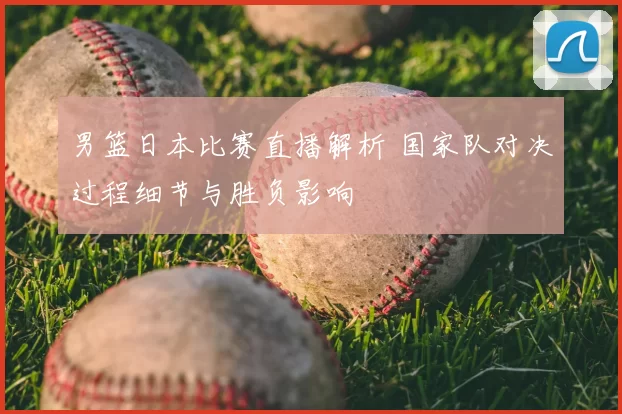 男篮日本比赛直播解析 国家队对决过程细节与胜负影响