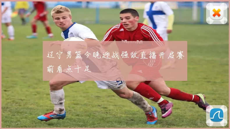 辽宁男篮今晚迎战强敌直播开启赛前看点十足