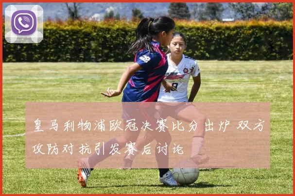 皇马利物浦欧冠决赛比分出炉 双方攻防对抗引发赛后讨论