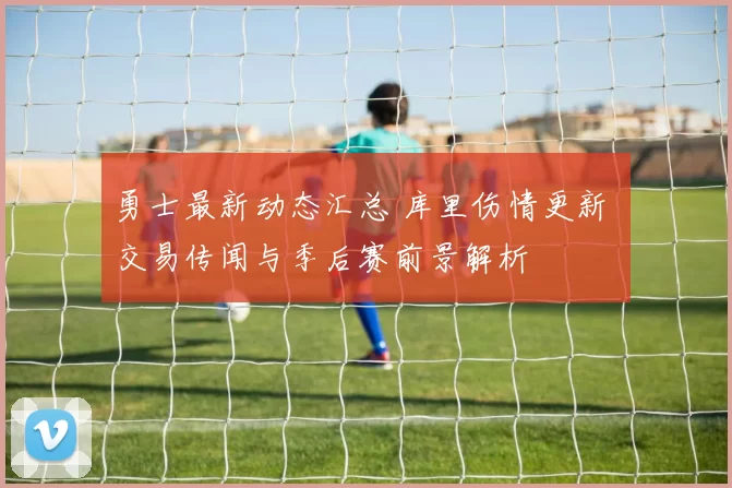 勇士最新动态汇总 库里伤情更新 交易传闻与季后赛前景解析