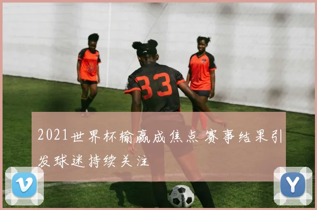 2021世界杯输赢成焦点 赛事结果引发球迷持续关注